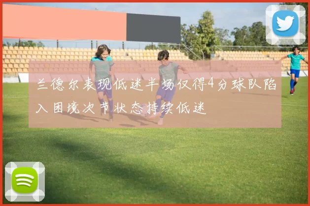 兰德尔表现低迷半场仅得4分球队陷入困境次节状态持续低迷