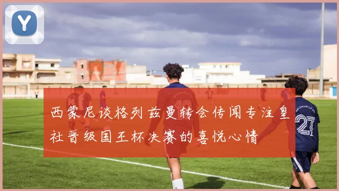 西蒙尼谈格列兹曼转会传闻专注皇社晋级国王杯决赛的喜悦心情