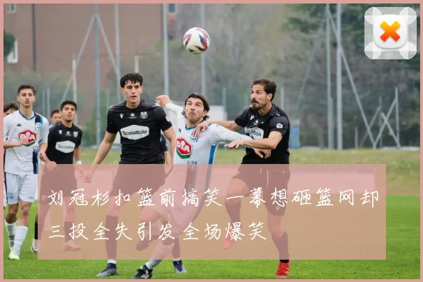 刘冠杉扣篮前搞笑一幕想砸篮网却三投全失引发全场爆笑