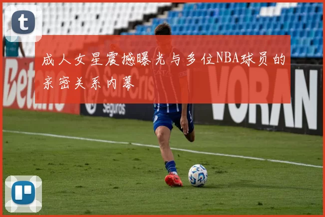 成人女星震撼曝光与多位NBA球员的亲密关系内幕