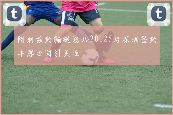 阿利兹约翰逊场均20125与深圳签约丰厚合同引关注