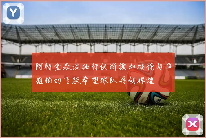 阿特金森谈独行侠新援加福德与华盛顿的飞跃希望球队再创辉煌